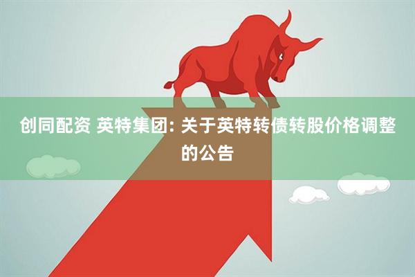 创同配资 英特集团: 关于英特转债转股价格调整的公告