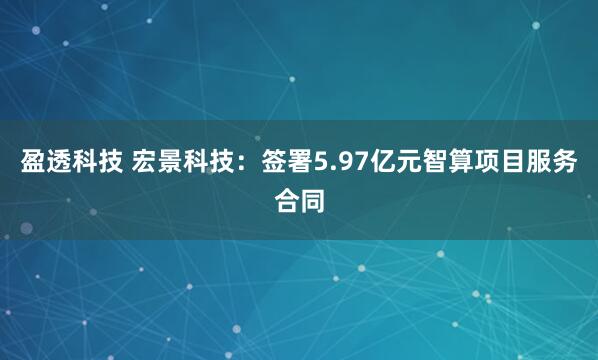 盈透科技 宏景科技：签署5.97亿元智算项目服务合同