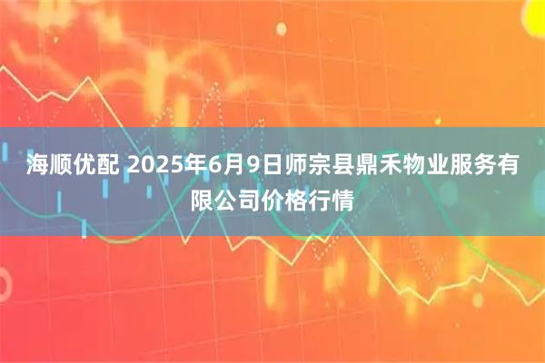 海顺优配 2025年6月9日师宗县鼎禾物业服务有限公司价格行情
