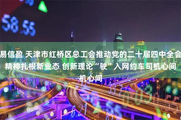 易信盈 天津市红桥区总工会推动党的二十届四中全会精神扎根新业态 创新理论“驶”入网约车司机心间
