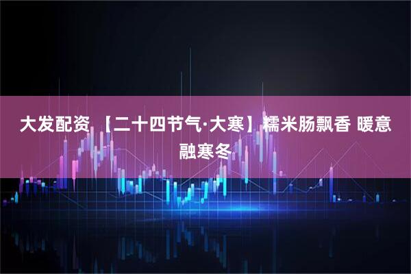 大发配资 【二十四节气·大寒】糯米肠飘香 暖意融寒冬