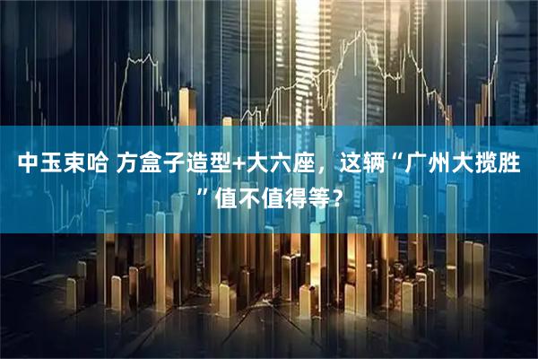 中玉束哈 方盒子造型+大六座,这辆“广州大揽胜”值不值得等?