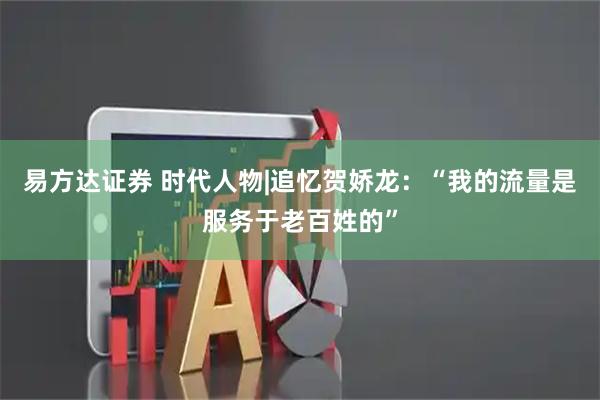 易方达证券 时代人物|追忆贺娇龙：“我的流量是服务于老百姓的”