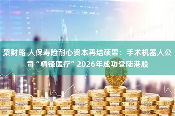 聚财略 人保寿险耐心资本再结硕果:手术机器人公司“精锋医疗”2026年成功登陆港股