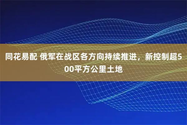 同花易配 俄军在战区各方向持续推进,新控制超500平方公里土地