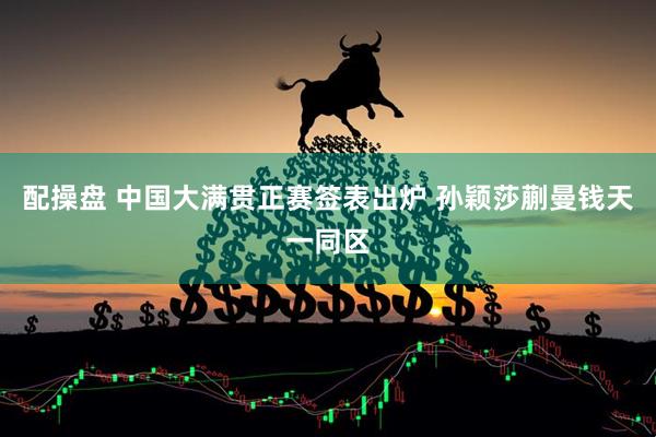 配操盘 中国大满贯正赛签表出炉 孙颖莎蒯曼钱天一同区