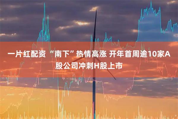 一片红配资 “南下”热情高涨 开年首周逾10家A股公司冲刺H股上市