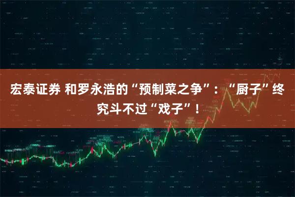 宏泰证券 和罗永浩的“预制菜之争”：“厨子”终究斗不过“戏子”！