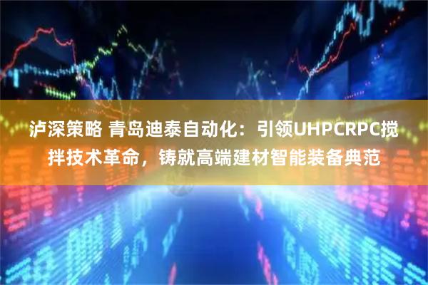 泸深策略 青岛迪泰自动化：引领UHPCRPC搅拌技术革命，铸就高端建材智能装备典范