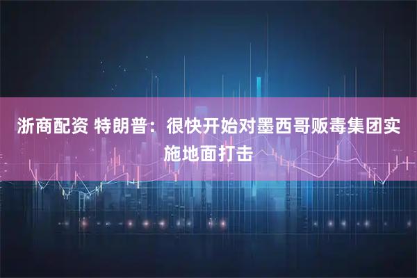 浙商配资 特朗普：很快开始对墨西哥贩毒集团实施地面打击