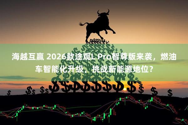 海越互赢 2026款途观L Pro智尊版来袭，燃油车智能化升级，挑战新能源地位？