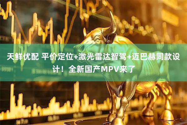 天鲜优配 平价定位+激光雷达智驾+迈巴赫同款设计！全新国产MPV来了