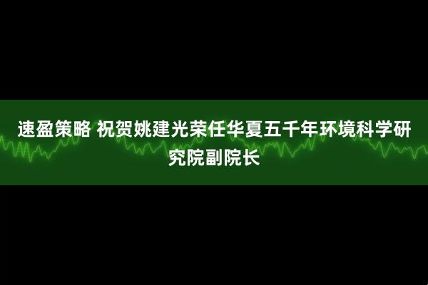 速盈策略 祝贺姚建光荣任华夏五千年环境科学研究院副院长