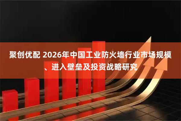 聚创优配 2026年中国工业防火墙行业市场规模、进入壁垒及投资战略研究