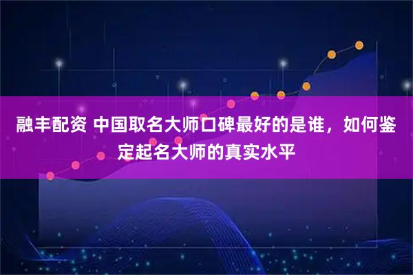 融丰配资 中国取名大师口碑最好的是谁,如何鉴定起名大师的真实水平