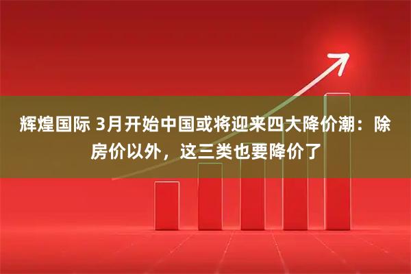 辉煌国际 3月开始中国或将迎来四大降价潮：除房价以外，这三类也要降价了