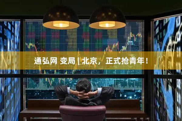 通弘网 变局 | 北京,正式抢青年!
