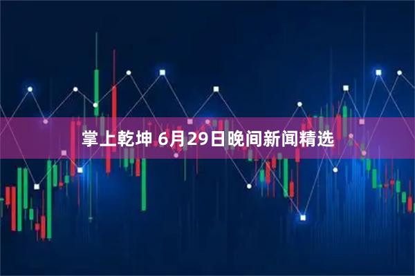 掌上乾坤 6月29日晚间新闻精选