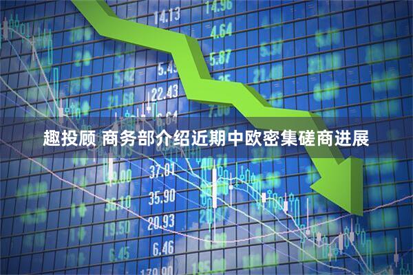 趣投顾 商务部介绍近期中欧密集磋商进展