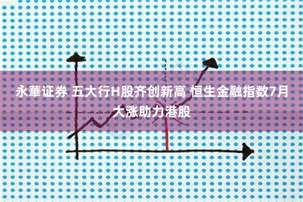 永華证券 五大行H股齐创新高 恒生金融指数7月大涨助力港股